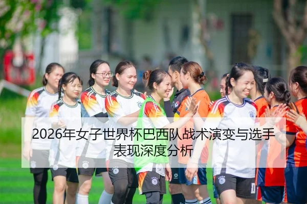 2026年女子世界杯巴西队战术演变与选手表现深度分析