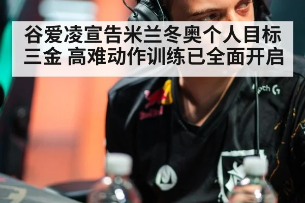 谷爱凌宣告米兰冬奥个人目标三金 高难动作训练已全面开启